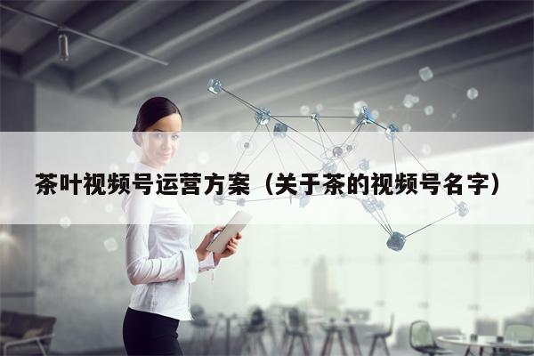 茶叶视频号运营方案（关于茶的视频号名字）