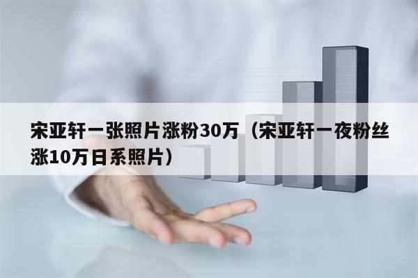 宋亚轩一张照片涨粉30万（宋亚轩一夜粉丝涨10万日系照片）