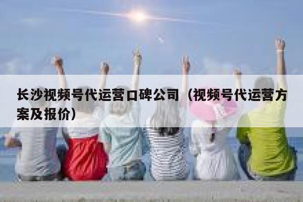 长沙视频号代运营口碑公司（视频号代运营方案及报价）