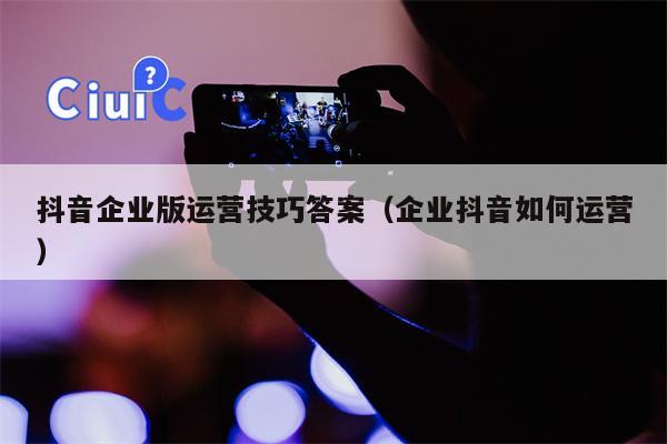 抖音企业版运营技巧答案（企业抖音如何运营）