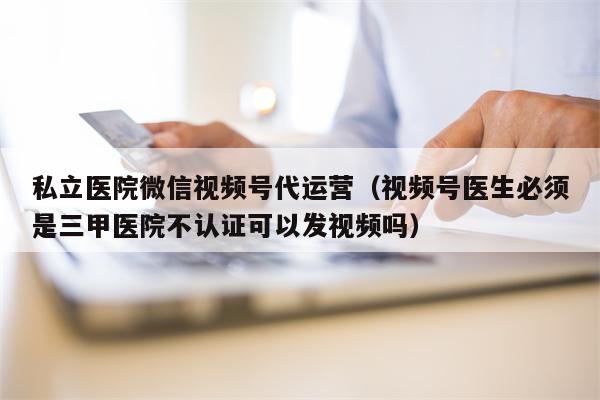 私立医院微信视频号代运营（视频号医生必须是三甲医院不认证可以发视频吗）