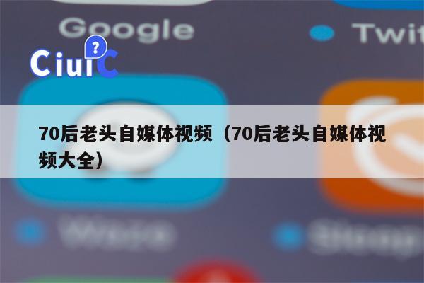 70后老头自媒体视频（70后老头自媒体视频大全）