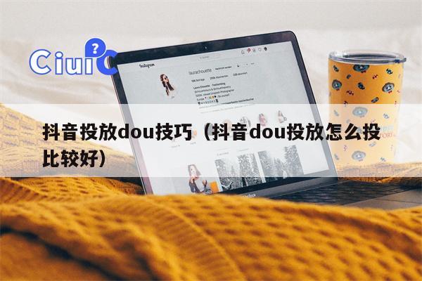 抖音投放dou技巧（抖音dou投放怎么投比较好）