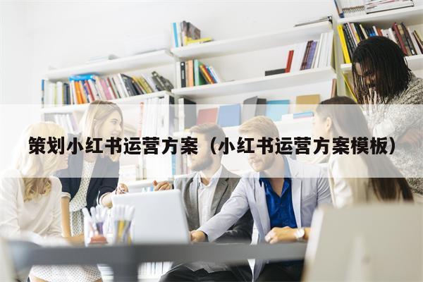 策划小红书运营方案（小红书运营方案模板）