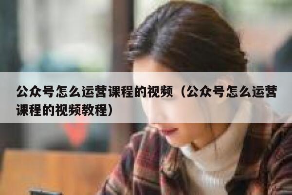 公众号怎么运营课程的视频（公众号怎么运营课程的视频教程）