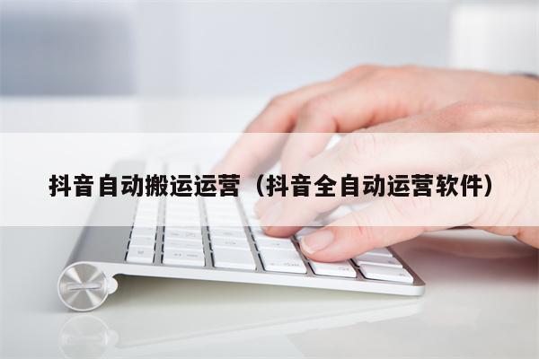 抖音自动搬运运营（抖音全自动运营软件）