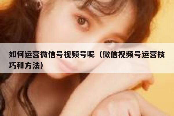 如何运营微信号视频号呢（微信视频号运营技巧和方法）