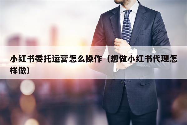 小红书委托运营怎么操作（想做小红书代理怎样做）