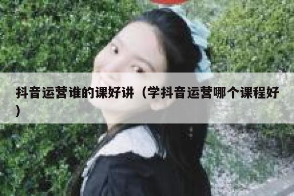 抖音运营谁的课好讲（学抖音运营哪个课程好）