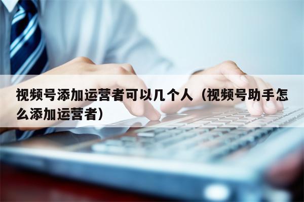 视频号添加运营者可以几个人（视频号助手怎么添加运营者）