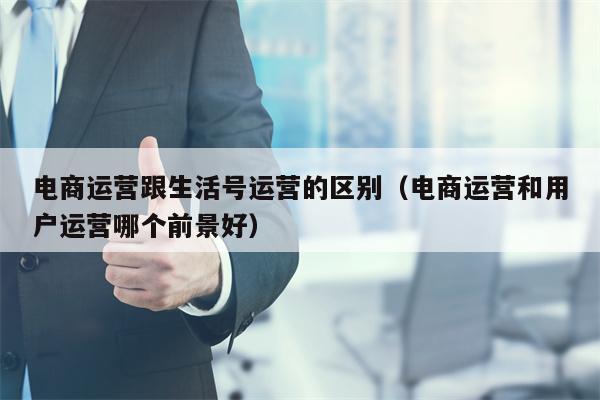 电商运营跟生活号运营的区别（电商运营和用户运营哪个前景好）