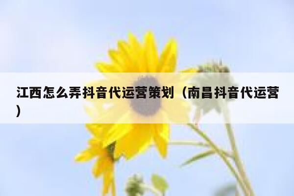 江西怎么弄抖音代运营策划（南昌抖音代运营）