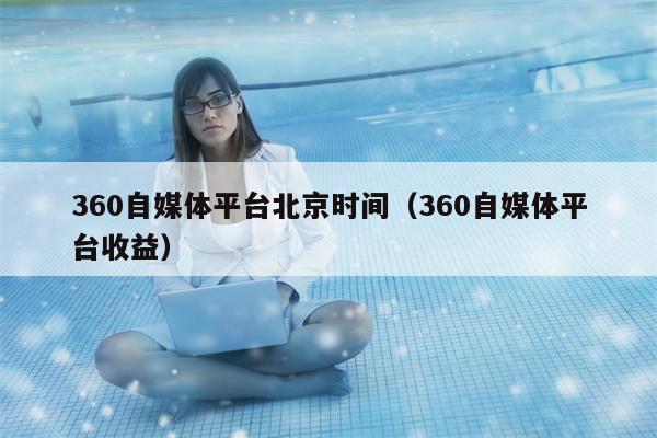 360自媒体平台北京时间（360自媒体平台收益）