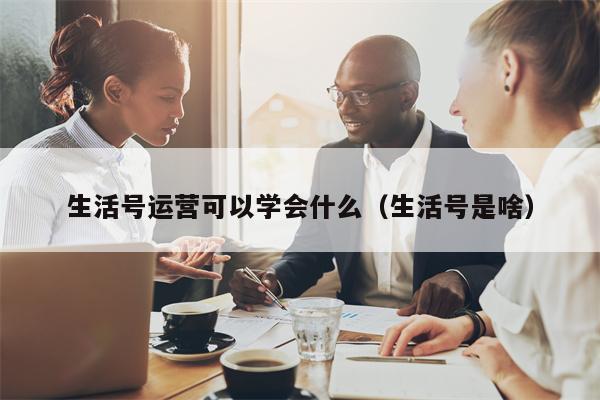 生活号运营可以学会什么（生活号是啥）