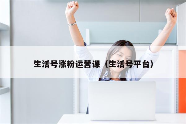 生活号涨粉运营课（生活号平台）