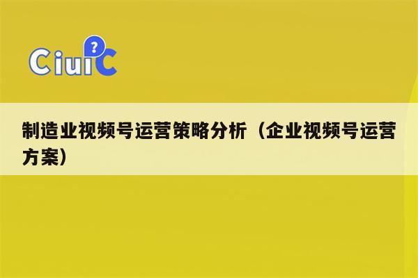 制造业视频号运营策略分析（企业视频号运营方案）