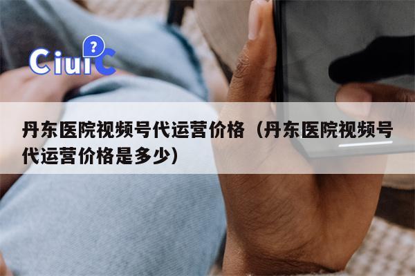 丹东医院视频号代运营价格（丹东医院视频号代运营价格是多少）