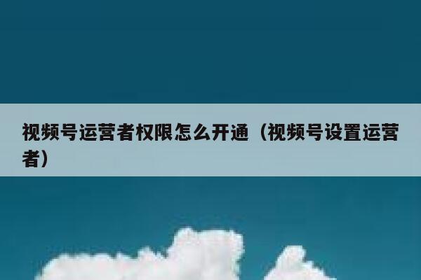 视频号运营者权限怎么开通（视频号设置运营者）