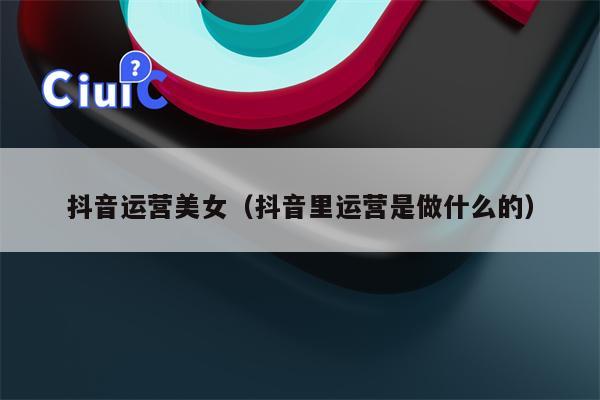 抖音运营美女（抖音里运营是做什么的）