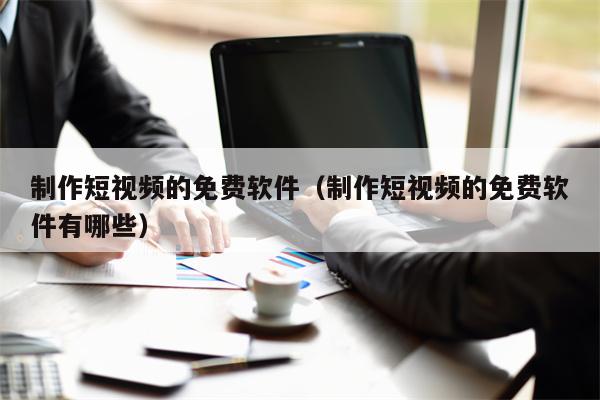 制作短视频的免费软件（制作短视频的免费软件有哪些）
