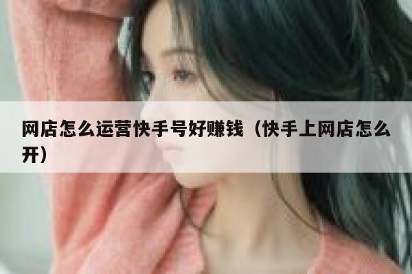 网店怎么运营快手号好赚钱（快手上网店怎么开）