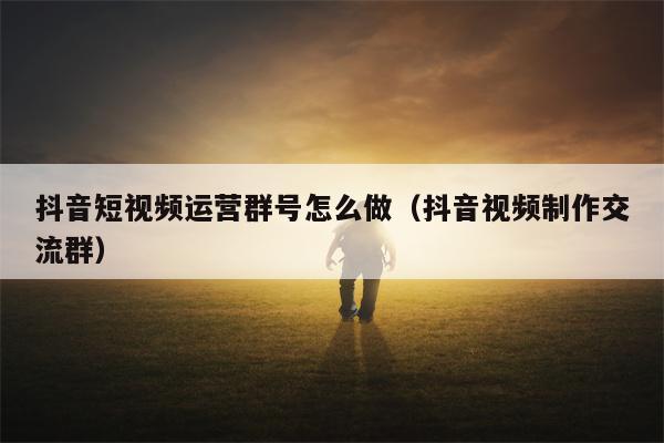抖音短视频运营群号怎么做（抖音视频制作交流群）