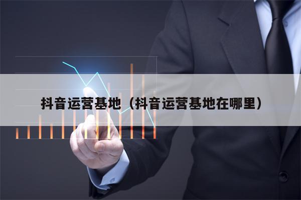 抖音运营基地（抖音运营基地在哪里）