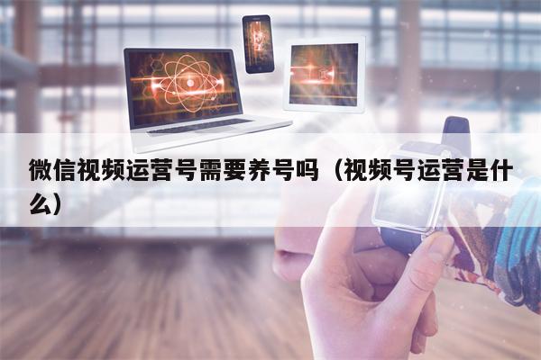 微信视频运营号需要养号吗（视频号运营是什么）