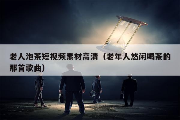老人泡茶短视频素材高清（老年人悠闲喝茶的那首歌曲）