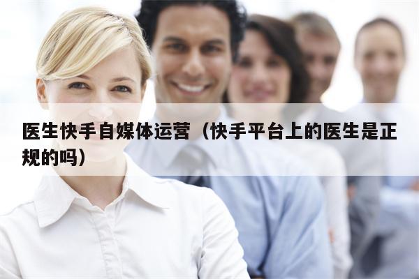 医生快手自媒体运营（快手平台上的医生是正规的吗）