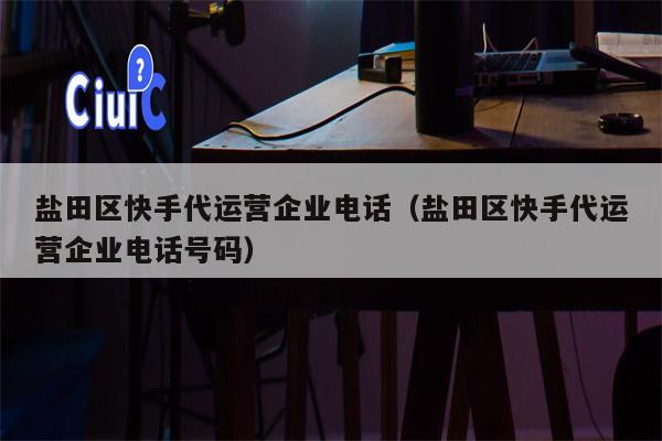 盐田区快手代运营企业电话（盐田区快手代运营企业电话号码）