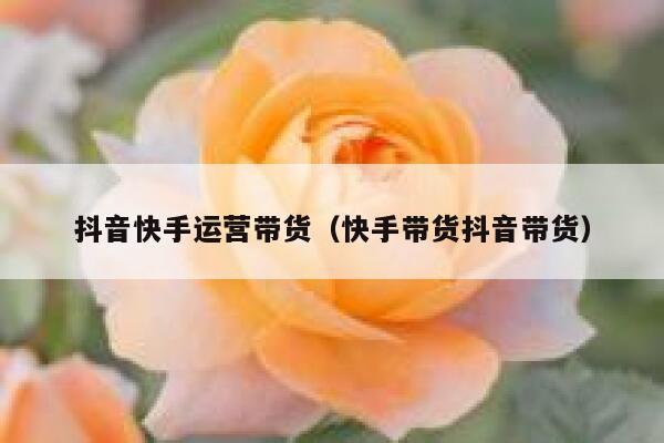 抖音快手运营带货（快手带货抖音带货）
