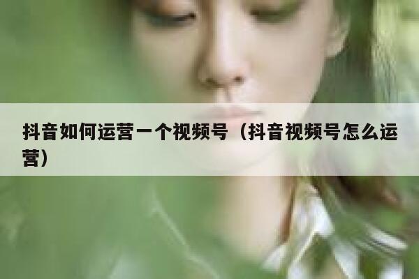 抖音如何运营一个视频号（抖音视频号怎么运营）