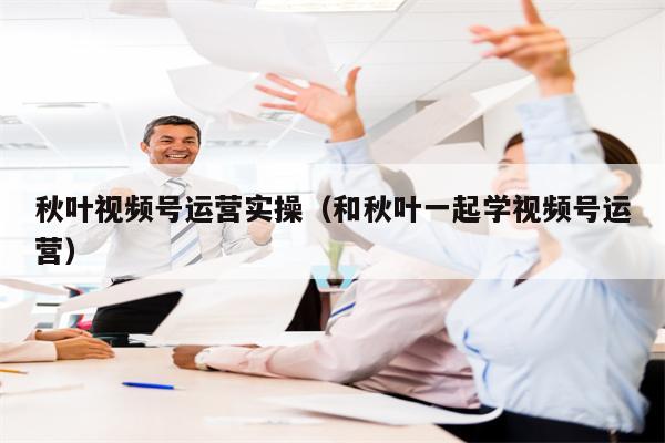 秋叶视频号运营实操（和秋叶一起学视频号运营）