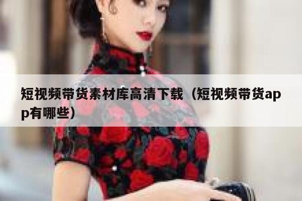 短视频带货素材库高清下载（短视频带货app有哪些）