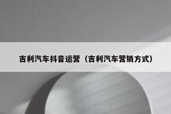 吉利汽车抖音运营（吉利汽车营销方式）