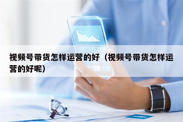 视频号带货怎样运营的好（视频号带货怎样运营的好呢）