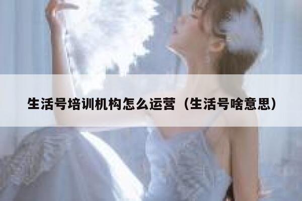 生活号培训机构怎么运营（生活号啥意思）