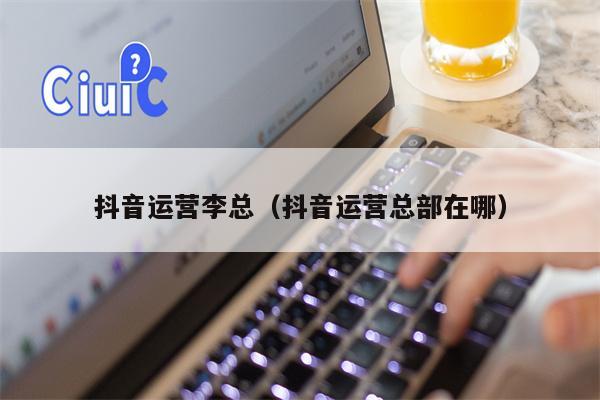 抖音运营李总（抖音运营总部在哪）