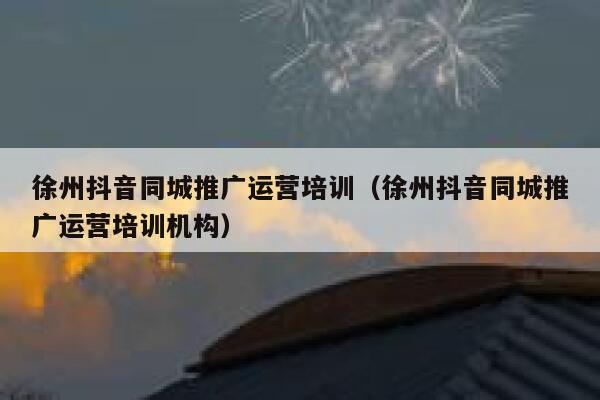 徐州抖音同城推广运营培训（徐州抖音同城推广运营培训机构）