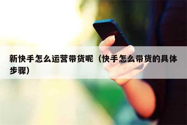 新快手怎么运营带货呢（快手怎么带货的具体步骤）