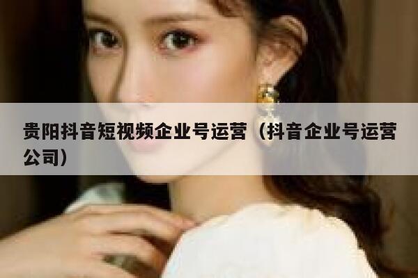 贵阳抖音短视频企业号运营（抖音企业号运营公司）