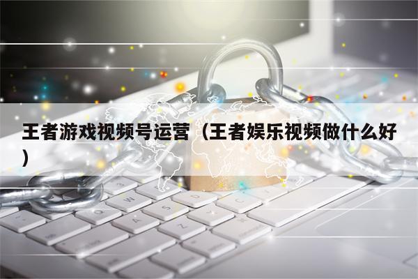 王者游戏视频号运营（王者娱乐视频做什么好）