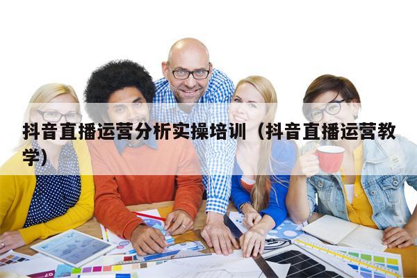 抖音直播运营分析实操培训（抖音直播运营教学）
