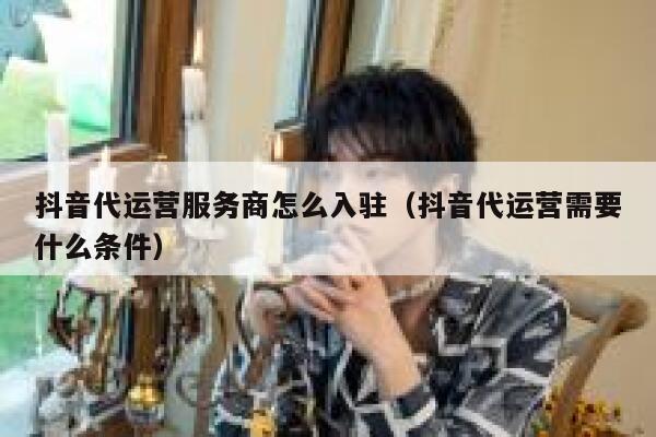 抖音代运营服务商怎么入驻（抖音代运营需要什么条件）