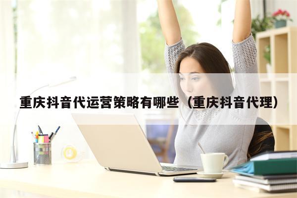 重庆抖音代运营策略有哪些（重庆抖音代理）