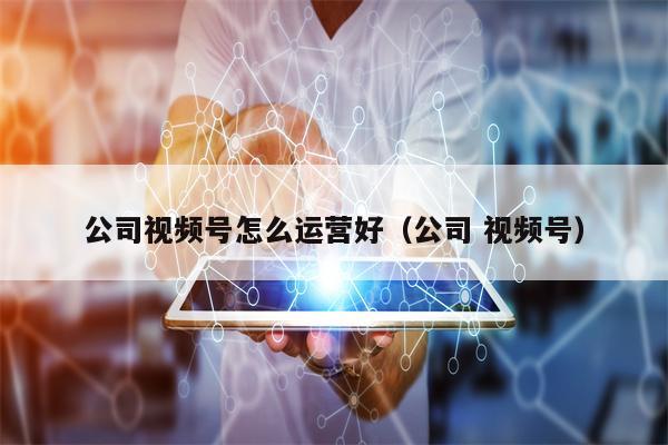公司视频号怎么运营好（公司 视频号）