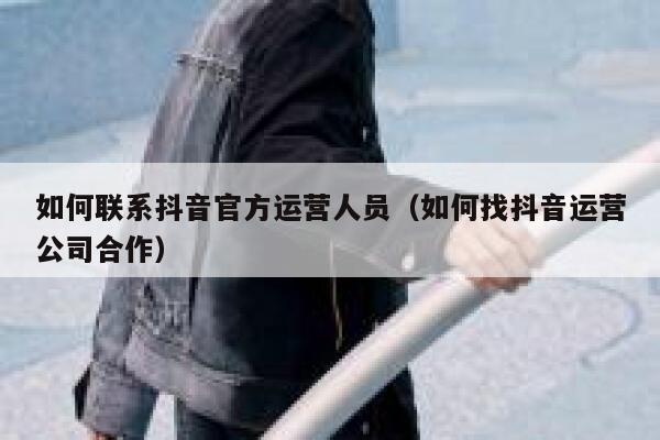 如何联系抖音官方运营人员（如何找抖音运营公司合作）