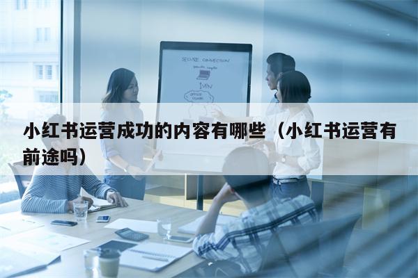 小红书运营成功的内容有哪些（小红书运营有前途吗）