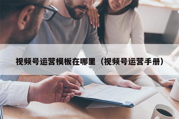 视频号运营模板在哪里（视频号运营手册）